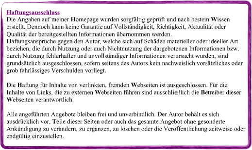 Haftungsausschluss Die Angaben auf meiner Homepage wurden sorgfältig geprüft und nach bestem Wissen erstellt. Dennoch kann keine Garantie auf Vollständigkeit, Richtigkeit, Aktualität oder Qualität der bereitgestellten Informationen übernommen werden. Haftungsansprüche gegen den Autor, welche sich auf Schäden materieller oder ideeller Art beziehen, die durch Nutzung oder auch Nichtnutzung der dargebotenen Informationen bzw. durch Nutzung fehlerhafter und unvollständiger Informationen verursacht wurden, sind grundsätzlich ausgeschlossen, sofern seitens des Autors kein nachweislich vorsätzliches oder grob fahrlässiges Verschulden vorliegt. Die Haftung für Inhalte von verlinkten, fremden Webseiten ist ausgeschlossen. Für die Inhalte von Links, die zu externen Webseiten führen sind ausschließlich die Betreiber dieser Webseiten verantwortlich. Alle angeführten Angebote bleiben frei und unverbindlich. Der Autor behält es sich ausdrücklich vor, Teile dieser Seiten oder auch das gesamte Angebot ohne gesonderte Ankündigung zu verändern, zu ergänzen, zu löschen oder die Veröffentlichung zeitweise oder endgültig einzustellen.