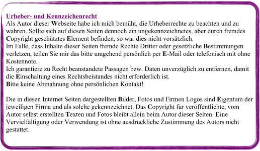 Urheber- und Kennzeichenrecht Als Autor dieser Webseite habe ich mich bemüht, die Urheberrechte zu beachten und zu wahren. Sollte sich auf diesen Seiten dennoch ein ungekennzeichnetes, aber durch fremdes Copyright geschütztes Element befinden, so war dies nicht vorsätzlich. Im Falle, dass Inhalte dieser Seiten fremde Rechte Dritter oder gesetzliche Bestimmungen verletzen, teilen Sie mir das bitte umgehend persönlich per E-Mail oder telefonisch mit ohne Kostennote. Ich garantiere zu Recht beanstandete Passagen bzw. Daten unverzüglich zu entfernen, damit die Einschaltung eines Rechtsbeistandes nicht erforderlich ist. Bitte keine Abmahnung ohne persönlichen Kontakt! Die in diesen Internet Seiten dargestellten Bilder, Fotos und Firmen Logos sind Eigentum der jeweiligen Firma und als solche gekennzeichnet. Das Copyright für veröffentlichte, vom Autor selbst erstellten Texten und Fotos bleibt allein beim Autor dieser Seiten. Eine Vervielfältigung oder Verwendung ist ohne ausdrückliche Zustimmung des Autors nicht gestattet.