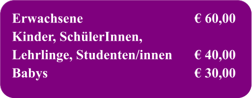 Erwachsene	€ 60,00 Kinder, SchülerInnen, Lehrlinge, Studenten/innen	€ 40,00 Babys	€ 30,00